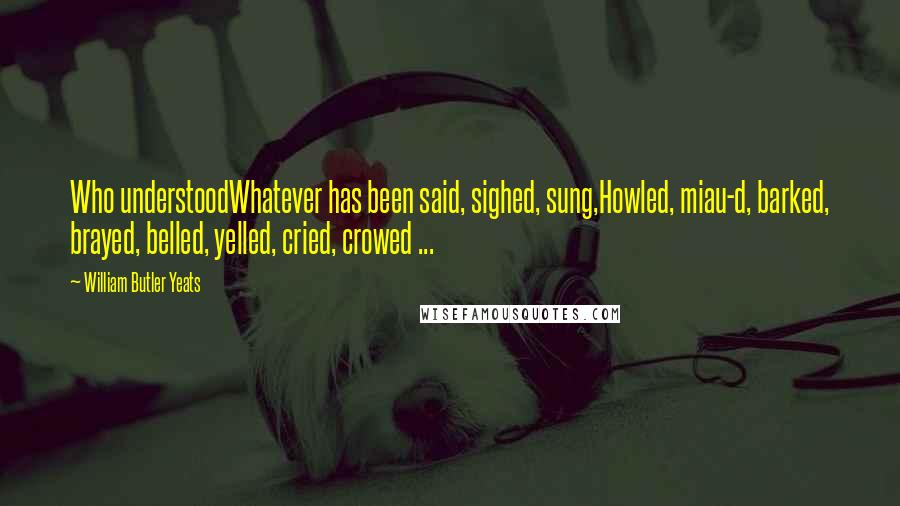 William Butler Yeats Quotes: Who understoodWhatever has been said, sighed, sung,Howled, miau-d, barked, brayed, belled, yelled, cried, crowed ...