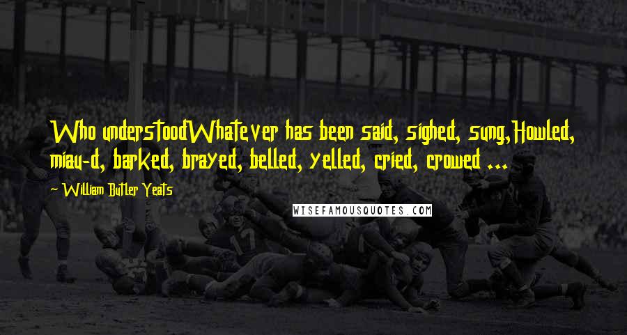 William Butler Yeats Quotes: Who understoodWhatever has been said, sighed, sung,Howled, miau-d, barked, brayed, belled, yelled, cried, crowed ...