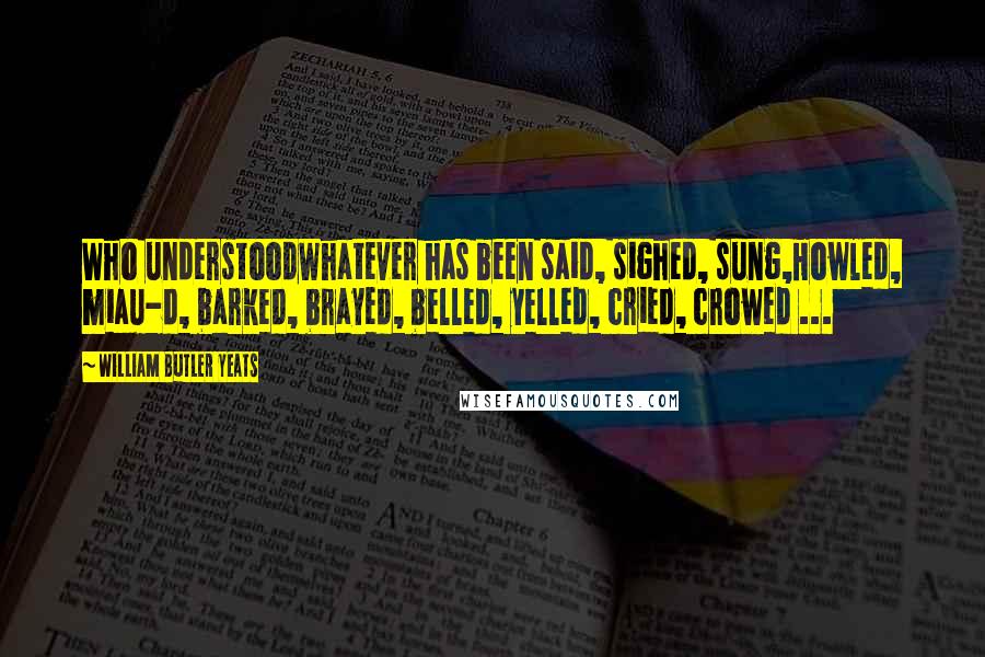 William Butler Yeats Quotes: Who understoodWhatever has been said, sighed, sung,Howled, miau-d, barked, brayed, belled, yelled, cried, crowed ...