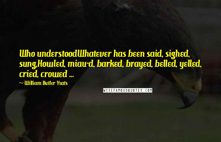 William Butler Yeats Quotes: Who understoodWhatever has been said, sighed, sung,Howled, miau-d, barked, brayed, belled, yelled, cried, crowed ...