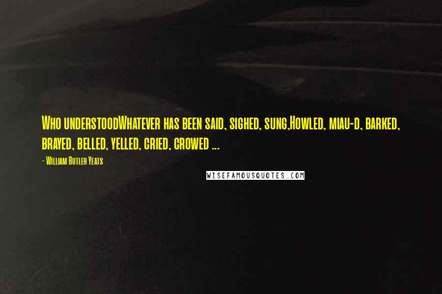 William Butler Yeats Quotes: Who understoodWhatever has been said, sighed, sung,Howled, miau-d, barked, brayed, belled, yelled, cried, crowed ...