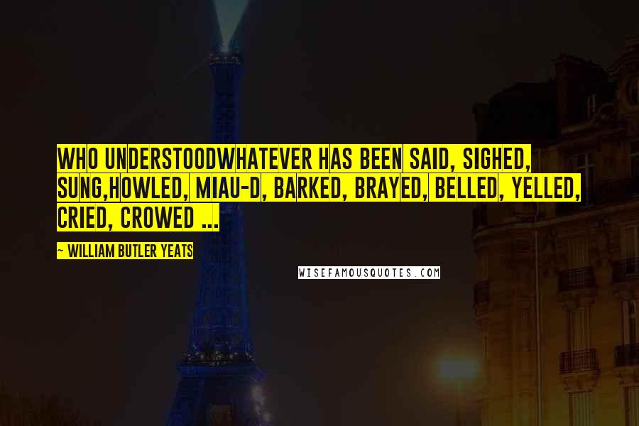 William Butler Yeats Quotes: Who understoodWhatever has been said, sighed, sung,Howled, miau-d, barked, brayed, belled, yelled, cried, crowed ...