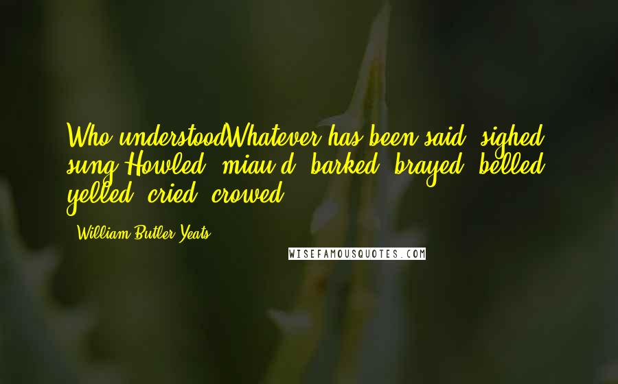 William Butler Yeats Quotes: Who understoodWhatever has been said, sighed, sung,Howled, miau-d, barked, brayed, belled, yelled, cried, crowed ...