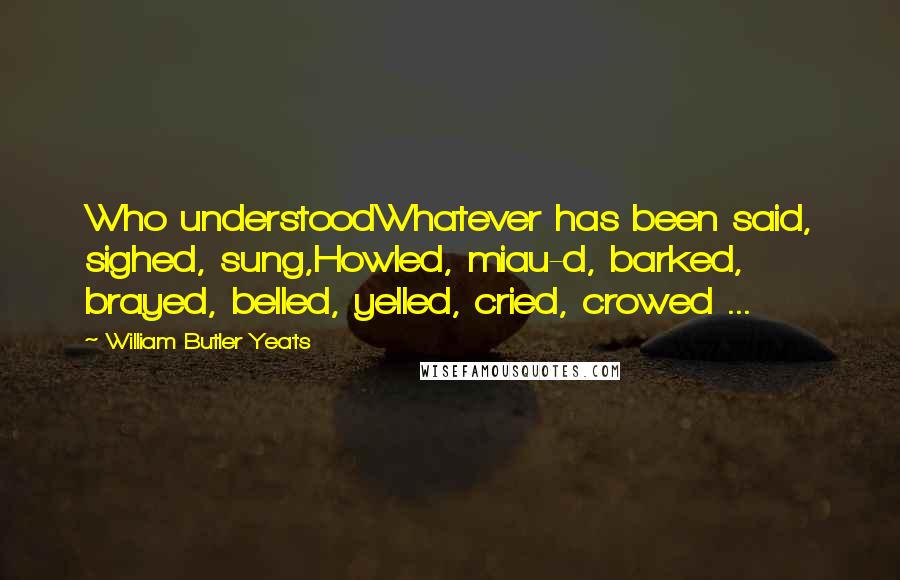 William Butler Yeats Quotes: Who understoodWhatever has been said, sighed, sung,Howled, miau-d, barked, brayed, belled, yelled, cried, crowed ...