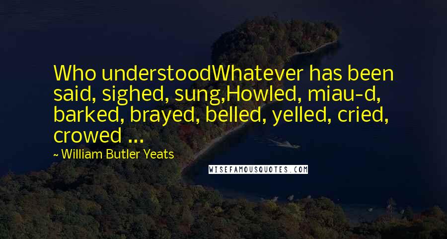 William Butler Yeats Quotes: Who understoodWhatever has been said, sighed, sung,Howled, miau-d, barked, brayed, belled, yelled, cried, crowed ...