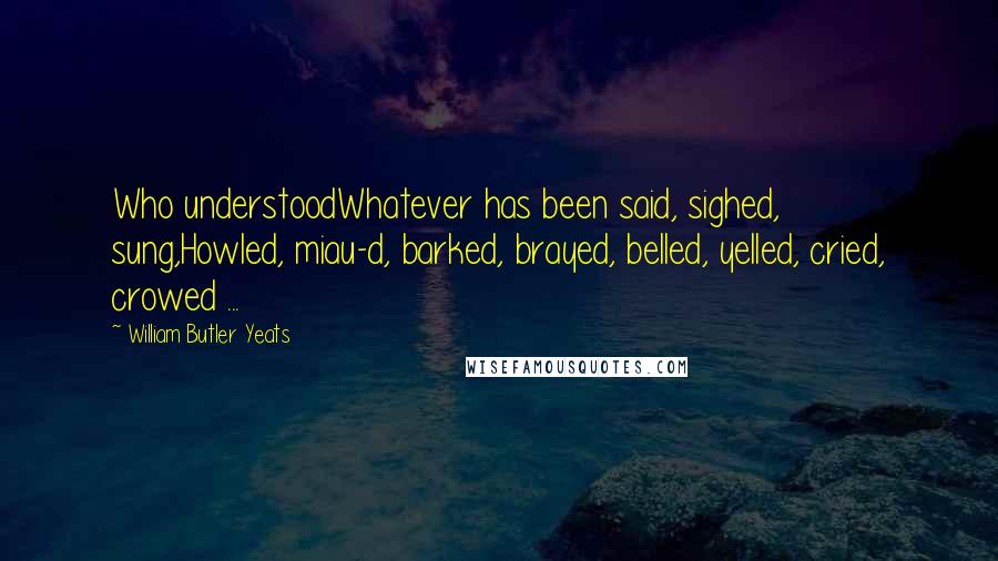 William Butler Yeats Quotes: Who understoodWhatever has been said, sighed, sung,Howled, miau-d, barked, brayed, belled, yelled, cried, crowed ...