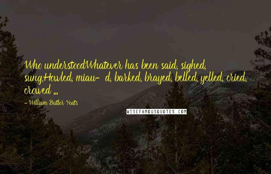 William Butler Yeats Quotes: Who understoodWhatever has been said, sighed, sung,Howled, miau-d, barked, brayed, belled, yelled, cried, crowed ...