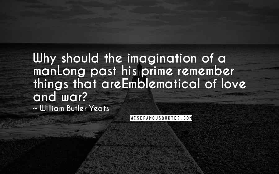 William Butler Yeats Quotes: Why should the imagination of a manLong past his prime remember things that areEmblematical of love and war?