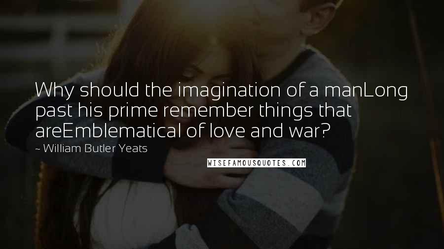 William Butler Yeats Quotes: Why should the imagination of a manLong past his prime remember things that areEmblematical of love and war?