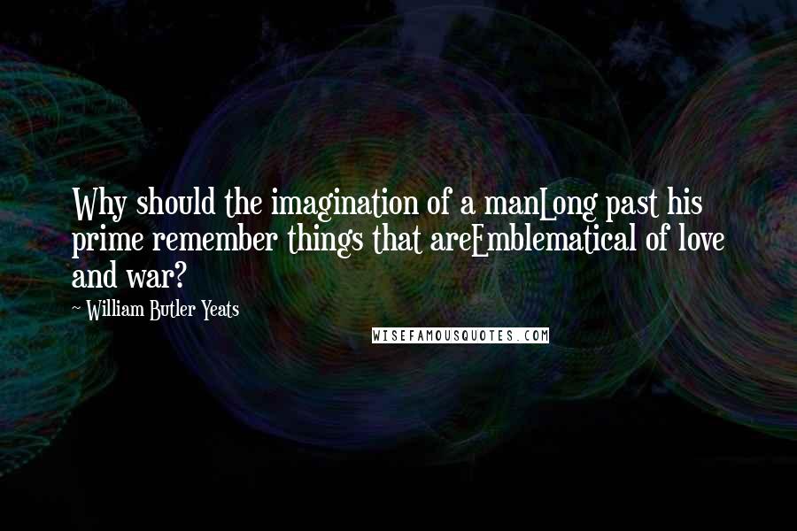 William Butler Yeats Quotes: Why should the imagination of a manLong past his prime remember things that areEmblematical of love and war?