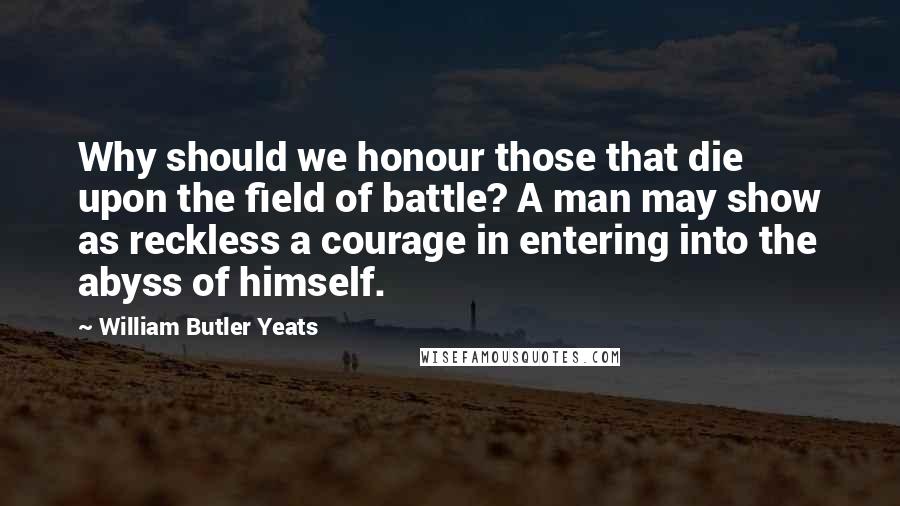 William Butler Yeats Quotes: Why should we honour those that die upon the field of battle? A man may show as reckless a courage in entering into the abyss of himself.