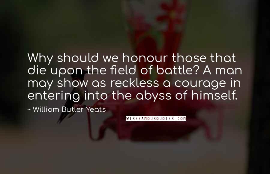 William Butler Yeats Quotes: Why should we honour those that die upon the field of battle? A man may show as reckless a courage in entering into the abyss of himself.
