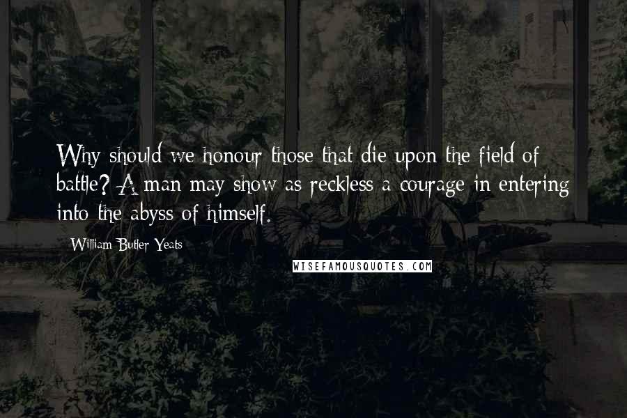 William Butler Yeats Quotes: Why should we honour those that die upon the field of battle? A man may show as reckless a courage in entering into the abyss of himself.