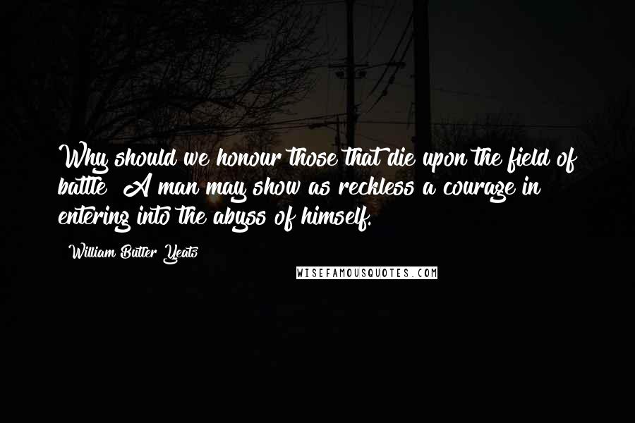 William Butler Yeats Quotes: Why should we honour those that die upon the field of battle? A man may show as reckless a courage in entering into the abyss of himself.