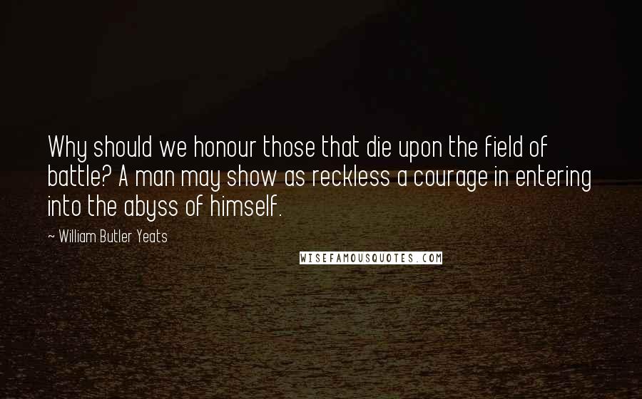 William Butler Yeats Quotes: Why should we honour those that die upon the field of battle? A man may show as reckless a courage in entering into the abyss of himself.