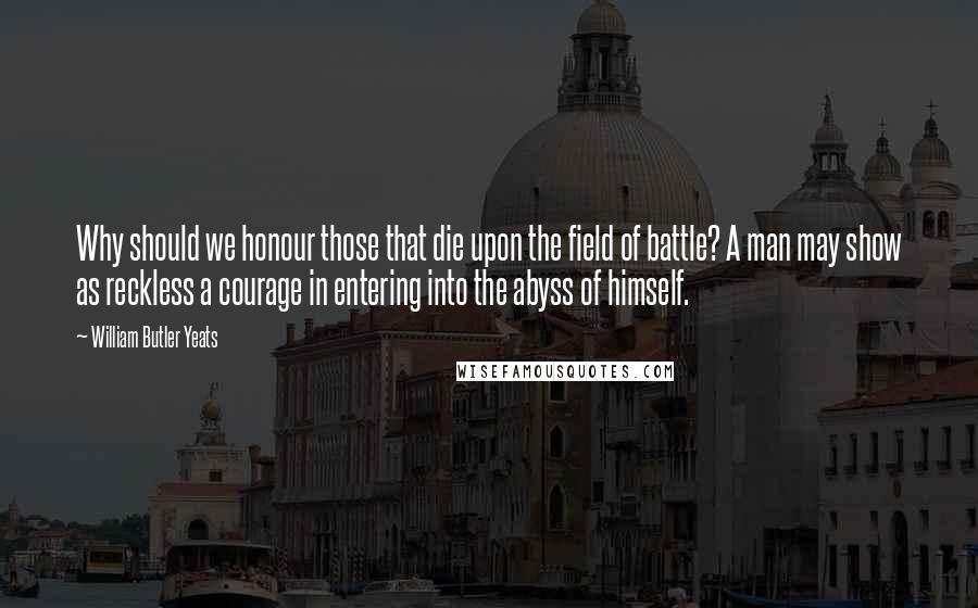 William Butler Yeats Quotes: Why should we honour those that die upon the field of battle? A man may show as reckless a courage in entering into the abyss of himself.