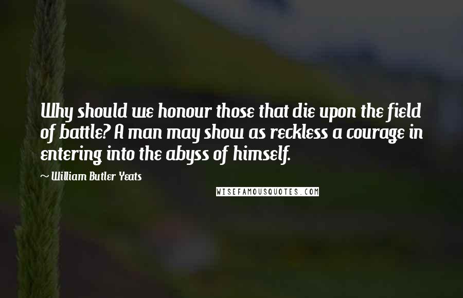 William Butler Yeats Quotes: Why should we honour those that die upon the field of battle? A man may show as reckless a courage in entering into the abyss of himself.