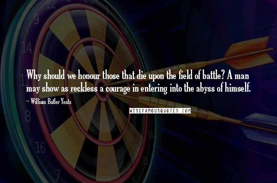 William Butler Yeats Quotes: Why should we honour those that die upon the field of battle? A man may show as reckless a courage in entering into the abyss of himself.