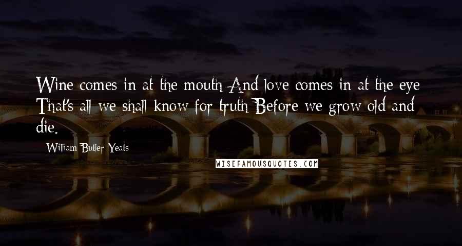 William Butler Yeats Quotes: Wine comes in at the mouth And love comes in at the eye; That's all we shall know for truth Before we grow old and die.