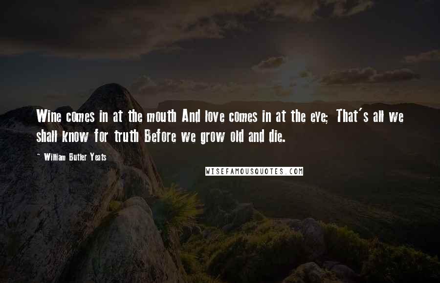 William Butler Yeats Quotes: Wine comes in at the mouth And love comes in at the eye; That's all we shall know for truth Before we grow old and die.