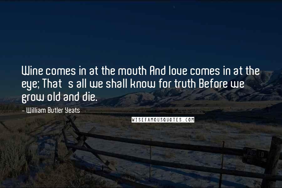 William Butler Yeats Quotes: Wine comes in at the mouth And love comes in at the eye; That's all we shall know for truth Before we grow old and die.