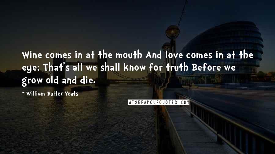 William Butler Yeats Quotes: Wine comes in at the mouth And love comes in at the eye; That's all we shall know for truth Before we grow old and die.