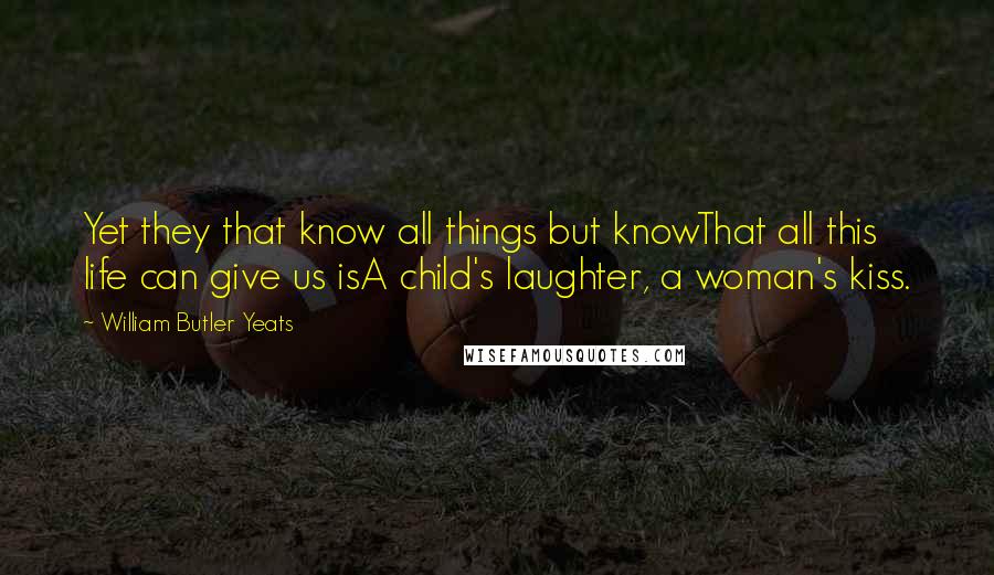 William Butler Yeats Quotes: Yet they that know all things but knowThat all this life can give us isA child's laughter, a woman's kiss.