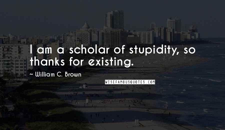 William C. Brown Quotes: I am a scholar of stupidity, so thanks for existing.