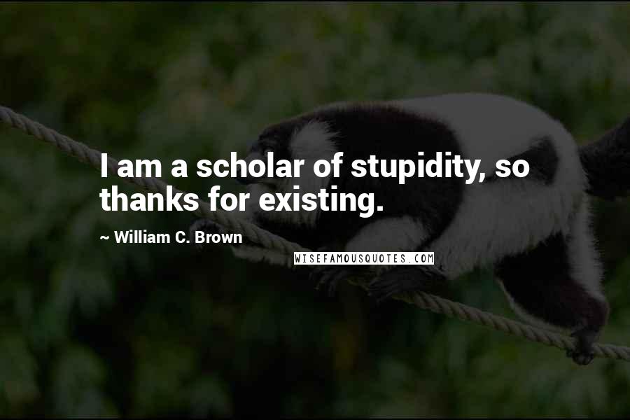 William C. Brown Quotes: I am a scholar of stupidity, so thanks for existing.