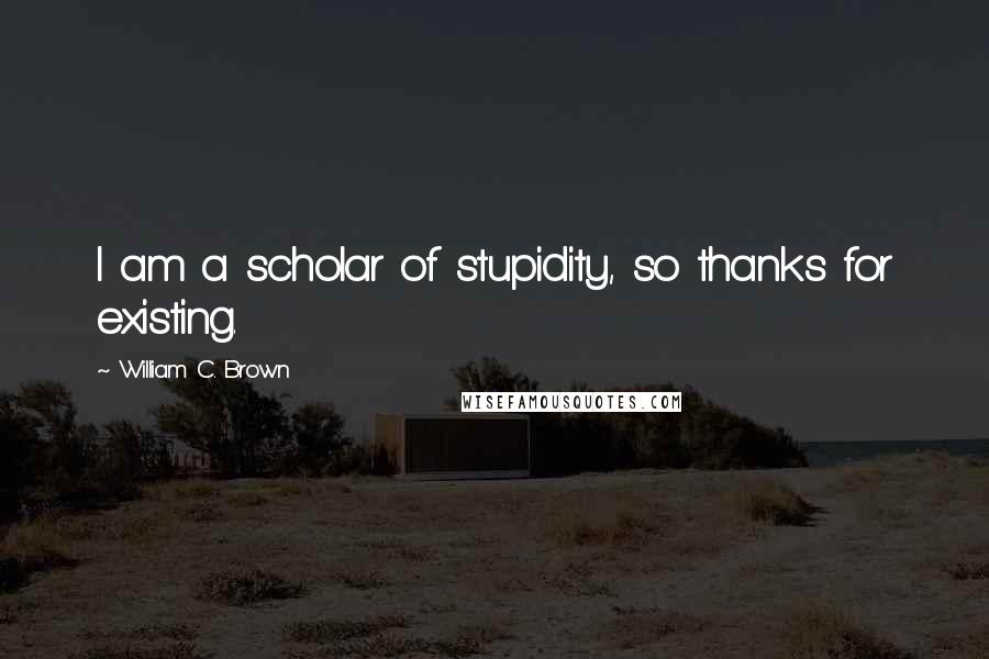 William C. Brown Quotes: I am a scholar of stupidity, so thanks for existing.