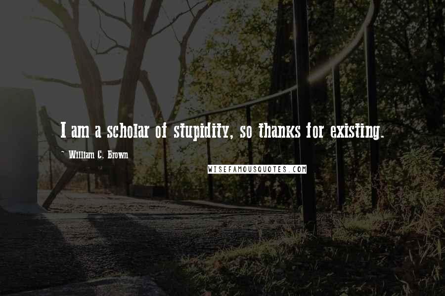 William C. Brown Quotes: I am a scholar of stupidity, so thanks for existing.