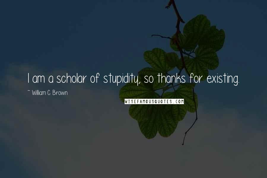 William C. Brown Quotes: I am a scholar of stupidity, so thanks for existing.