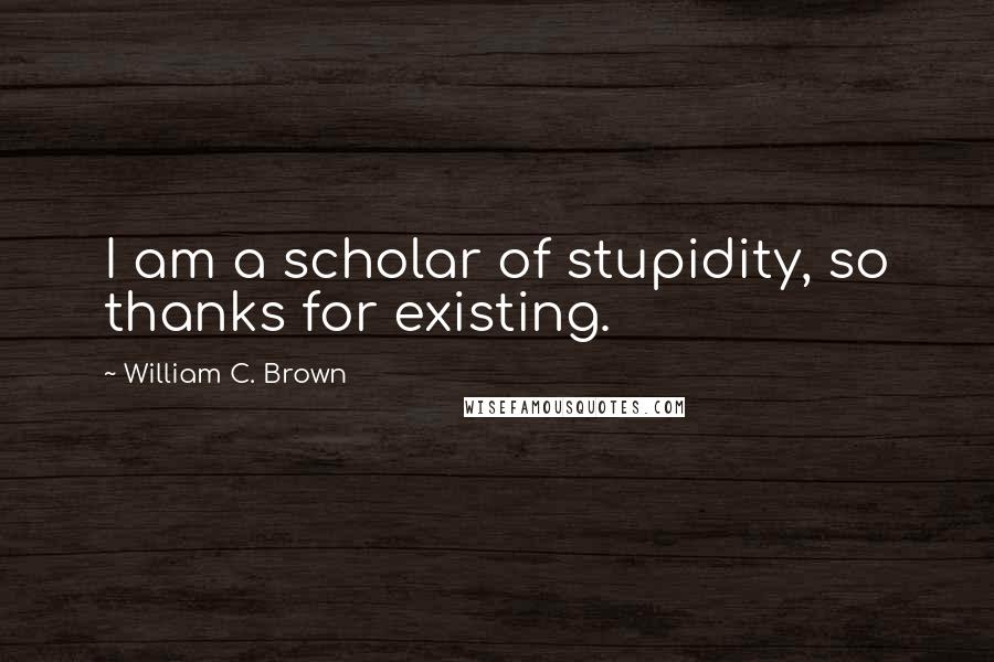 William C. Brown Quotes: I am a scholar of stupidity, so thanks for existing.