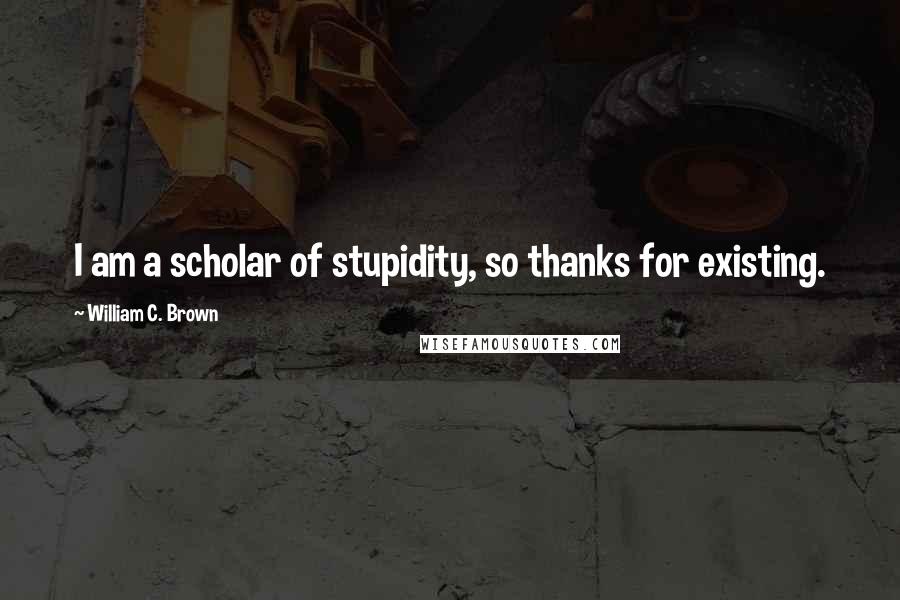 William C. Brown Quotes: I am a scholar of stupidity, so thanks for existing.