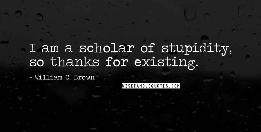 William C. Brown Quotes: I am a scholar of stupidity, so thanks for existing.