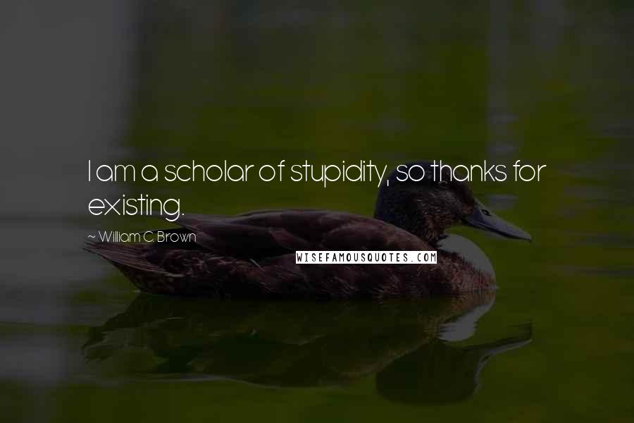 William C. Brown Quotes: I am a scholar of stupidity, so thanks for existing.