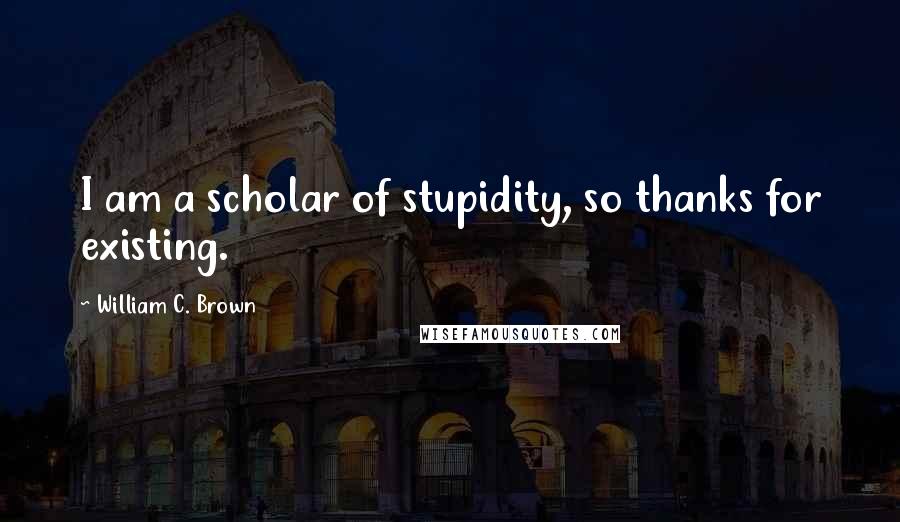 William C. Brown Quotes: I am a scholar of stupidity, so thanks for existing.