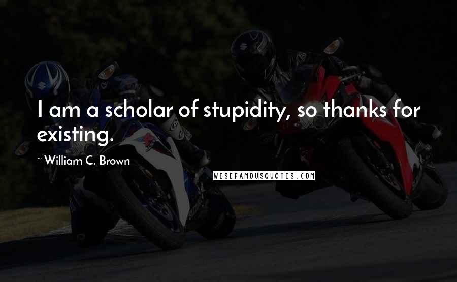 William C. Brown Quotes: I am a scholar of stupidity, so thanks for existing.