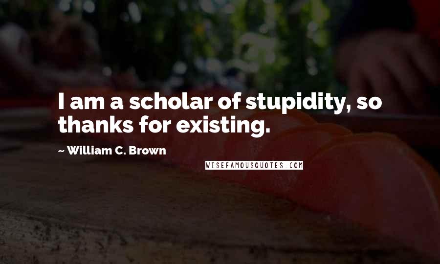 William C. Brown Quotes: I am a scholar of stupidity, so thanks for existing.