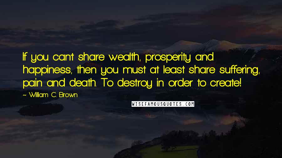 William C. Brown Quotes: If you can't share wealth, prosperity and happiness, then you must at least share suffering, pain and death. To destroy in order to create!