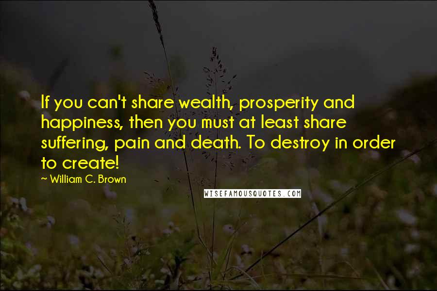 William C. Brown Quotes: If you can't share wealth, prosperity and happiness, then you must at least share suffering, pain and death. To destroy in order to create!