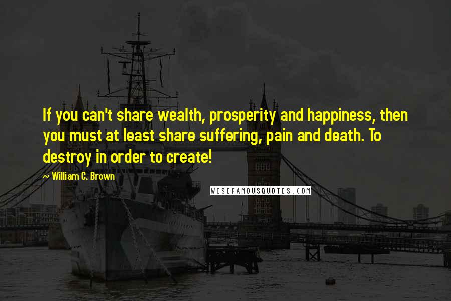 William C. Brown Quotes: If you can't share wealth, prosperity and happiness, then you must at least share suffering, pain and death. To destroy in order to create!