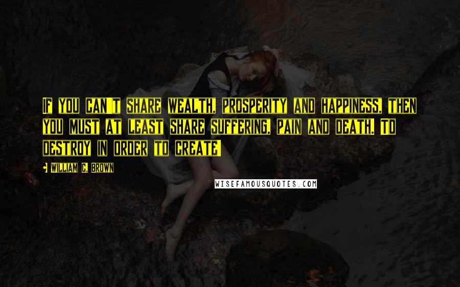 William C. Brown Quotes: If you can't share wealth, prosperity and happiness, then you must at least share suffering, pain and death. To destroy in order to create!