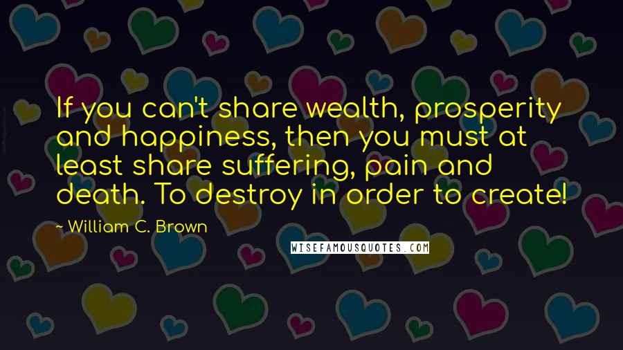 William C. Brown Quotes: If you can't share wealth, prosperity and happiness, then you must at least share suffering, pain and death. To destroy in order to create!