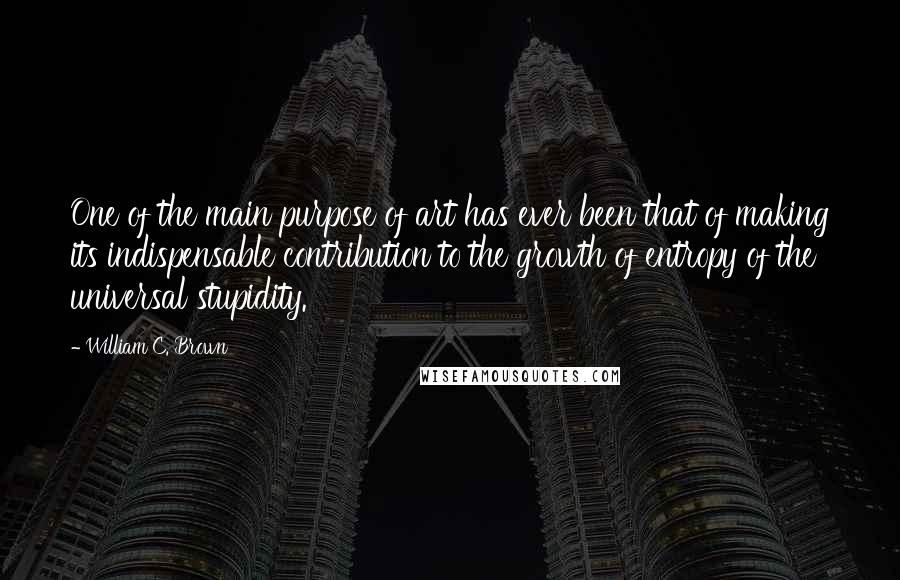 William C. Brown Quotes: One of the main purpose of art has ever been that of making its indispensable contribution to the growth of entropy of the universal stupidity.