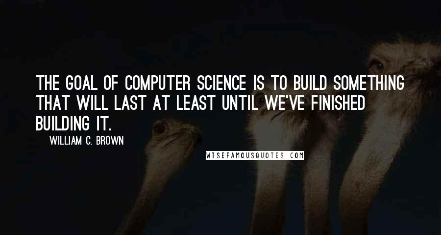 William C. Brown Quotes: The goal of Computer Science is to build something that will last at least until we've finished building it.