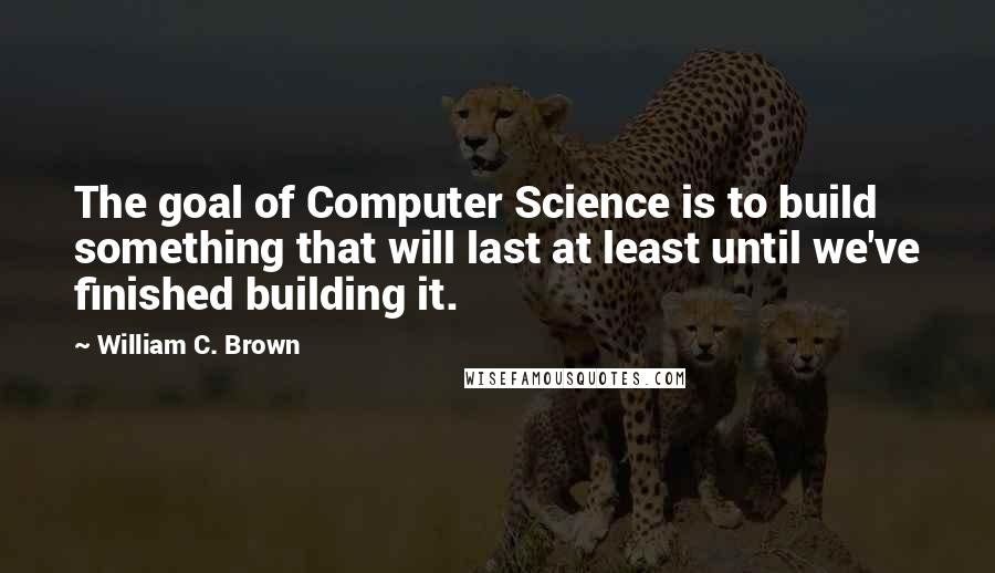 William C. Brown Quotes: The goal of Computer Science is to build something that will last at least until we've finished building it.