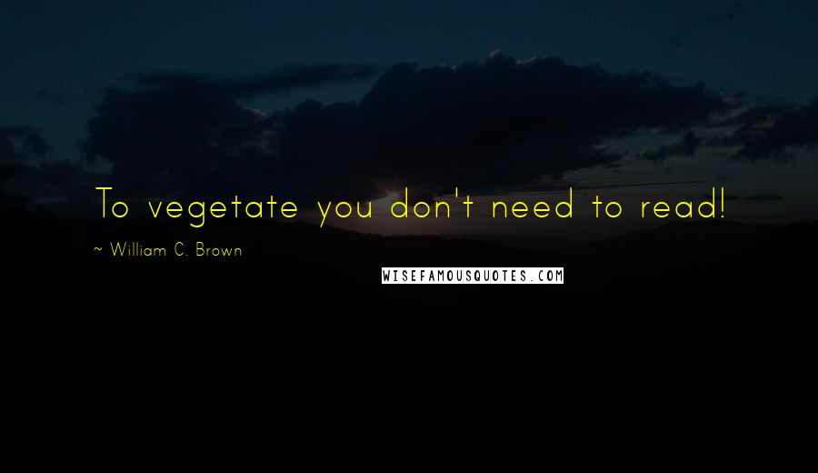 William C. Brown Quotes: To vegetate you don't need to read!