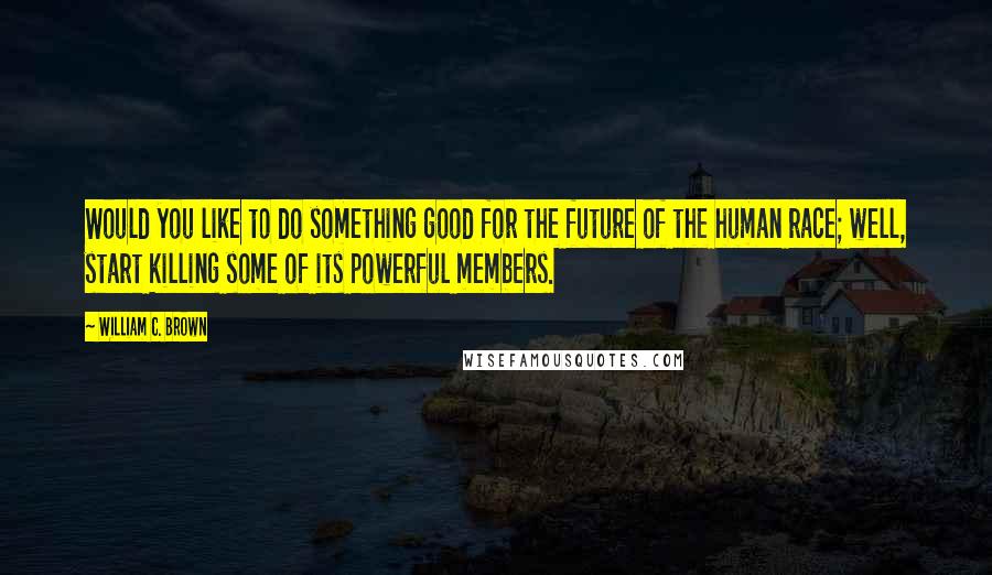 William C. Brown Quotes: Would you like to do something good for the future of the human race; well, start killing some of its powerful members.