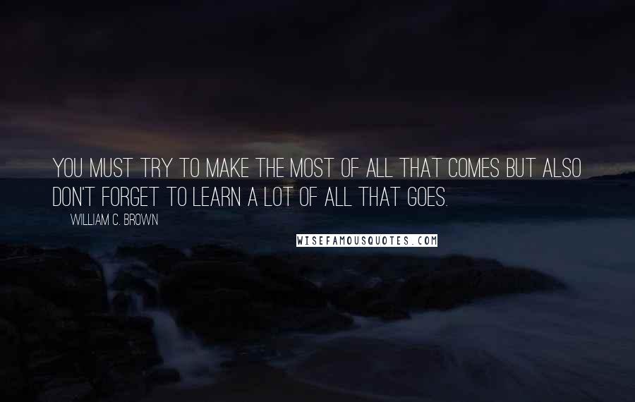 William C. Brown Quotes: You must try to make the most of all that comes but also don't forget to learn a lot of all that goes.